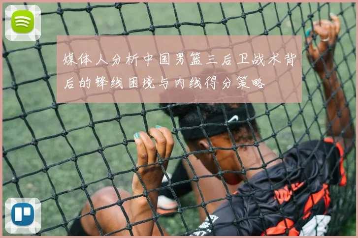 媒体人分析中国男篮三后卫战术背后的锋线困境与内线得分策略