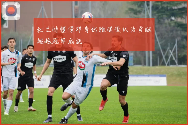 杜兰特憧憬邓肯优雅退役认为贡献超越冠军成就