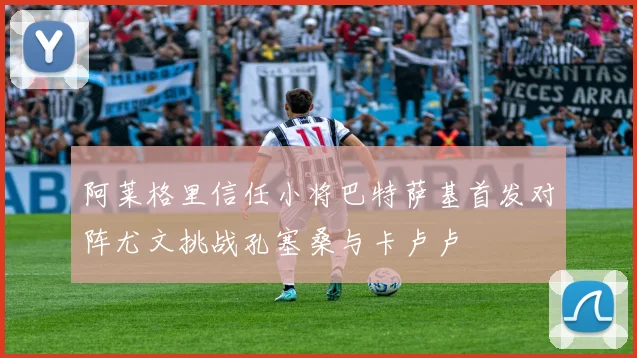 阿莱格里信任小将巴特萨基首发对阵尤文挑战孔塞桑与卡卢卢