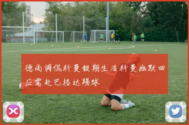 德尚调侃科曼假期生活科曼幽默回应需赴巴格达踢球