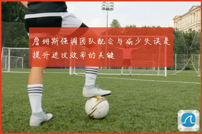 詹姆斯强调团队配合与减少失误是提升进攻效率的关键