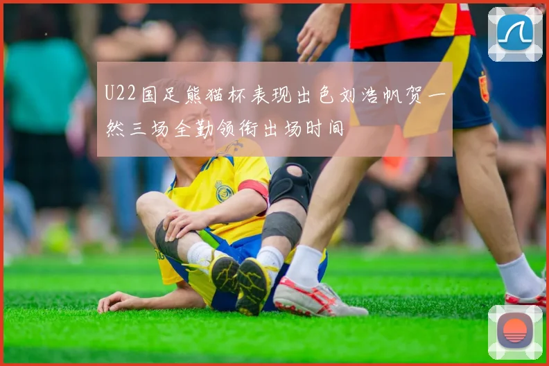 U22国足熊猫杯表现出色刘浩帆贺一然三场全勤领衔出场时间