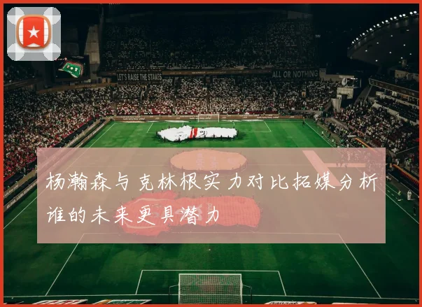 杨瀚森与克林根实力对比拓媒分析谁的未来更具潜力