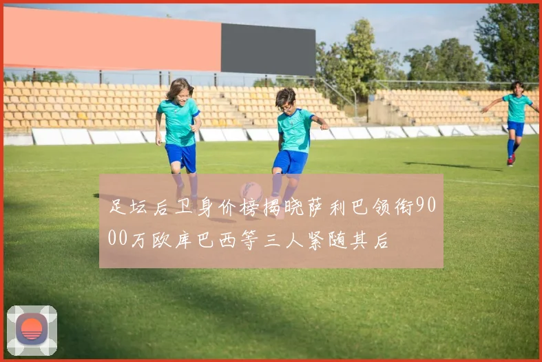 足坛后卫身价榜揭晓萨利巴领衔9000万欧库巴西等三人紧随其后