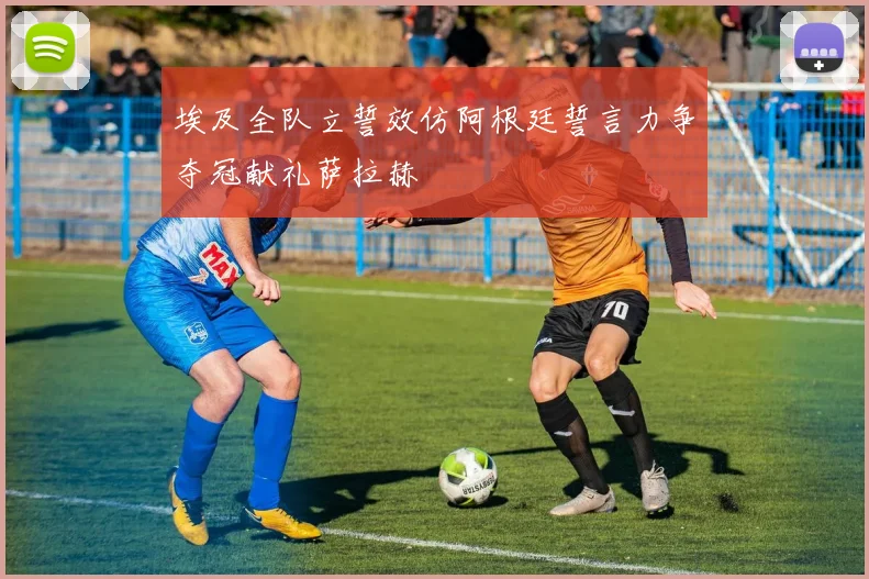 埃及全队立誓效仿阿根廷誓言力争夺冠献礼萨拉赫