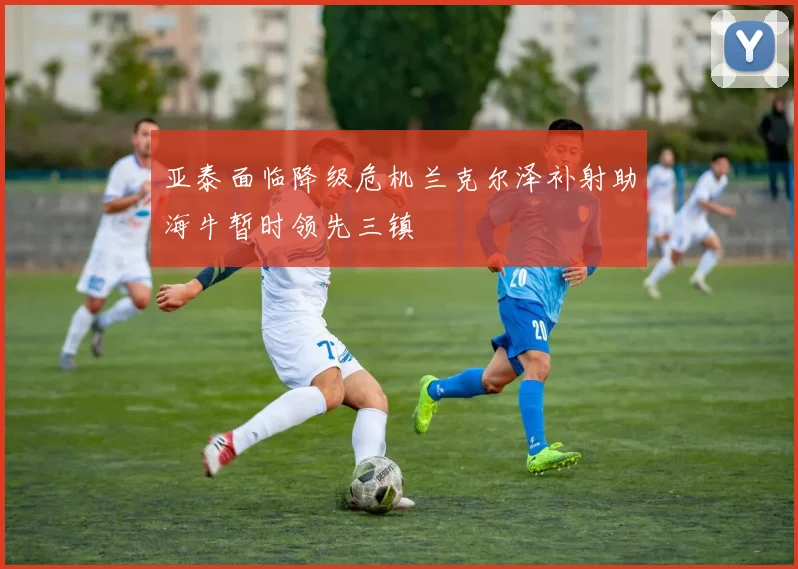 亚泰面临降级危机兰克尔泽补射助海牛暂时领先三镇