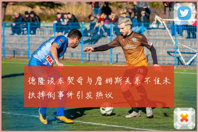 德隆谈东契奇与詹姆斯关系不佳未扶摔倒事件引发热议