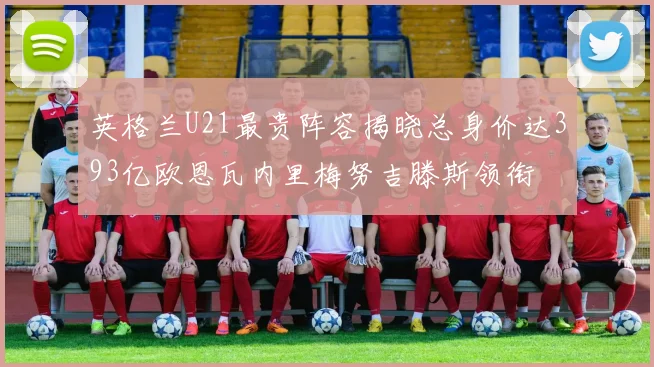英格兰U21最贵阵容揭晓总身价达393亿欧恩瓦内里梅努吉滕斯领衔