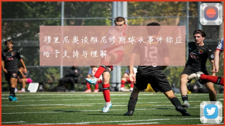 穆里尼奥谈维尼修斯球衣事件称应给予支持与理解