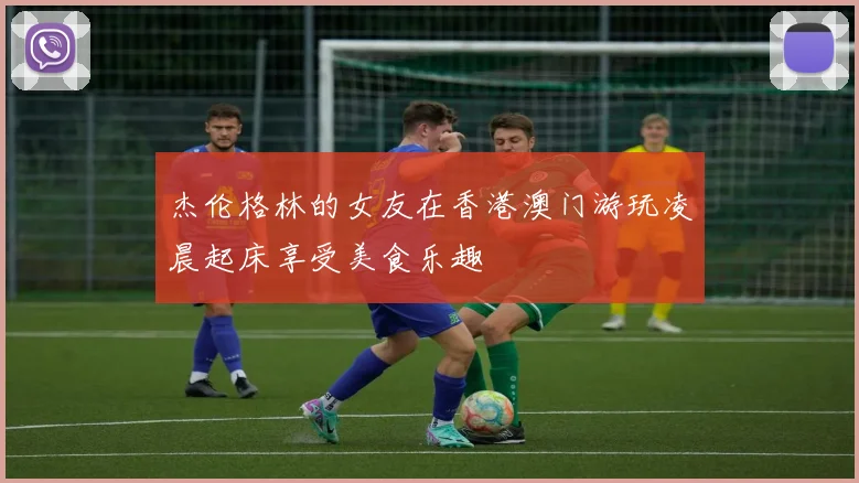 杰伦格林的女友在香港澳门游玩凌晨起床享受美食乐趣