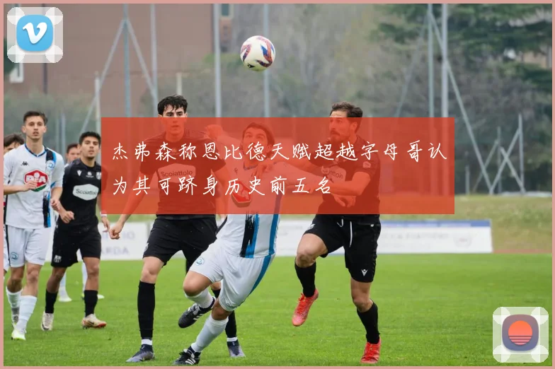 杰弗森称恩比德天赋超越字母哥认为其可跻身历史前五名