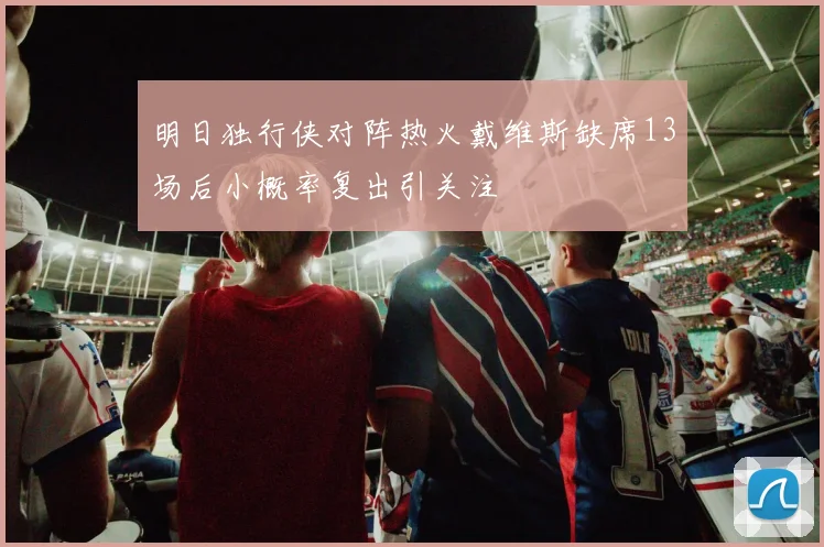 明日独行侠对阵热火戴维斯缺席13场后小概率复出引关注