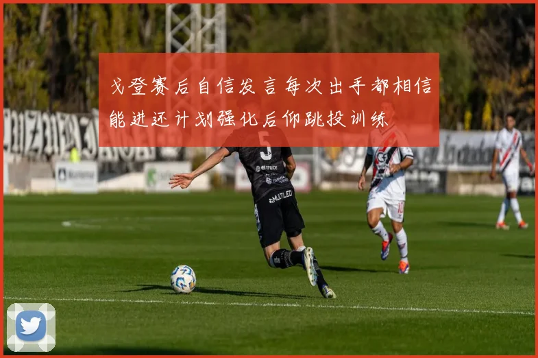 戈登赛后自信发言每次出手都相信能进还计划强化后仰跳投训练