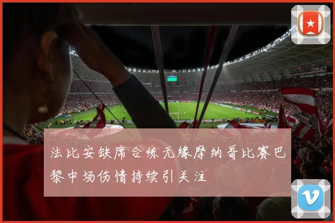 法比安缺席合练无缘摩纳哥比赛巴黎中场伤情持续引关注