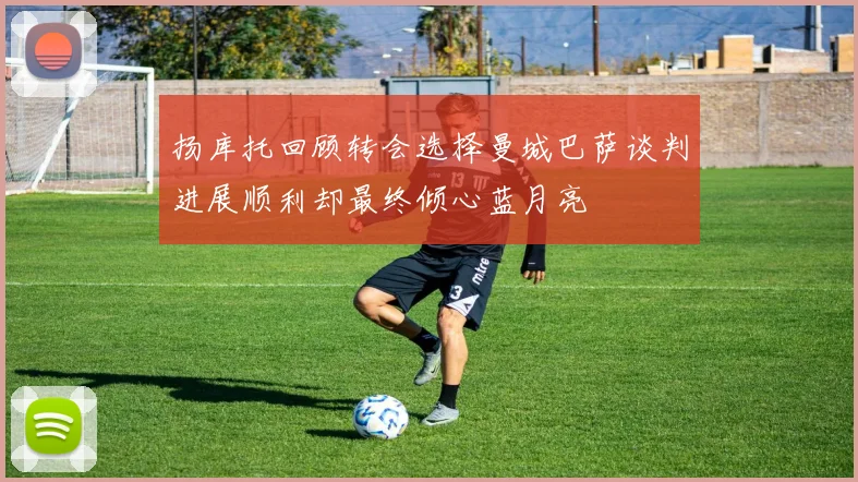 扬库托回顾转会选择曼城巴萨谈判进展顺利却最终倾心蓝月亮