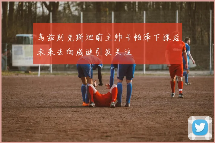 乌兹别克斯坦前主帅卡帕泽下课后未来去向成谜引发关注