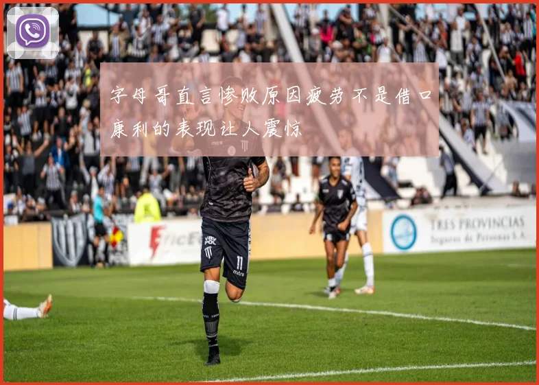 字母哥直言惨败原因疲劳不是借口康利的表现让人震惊