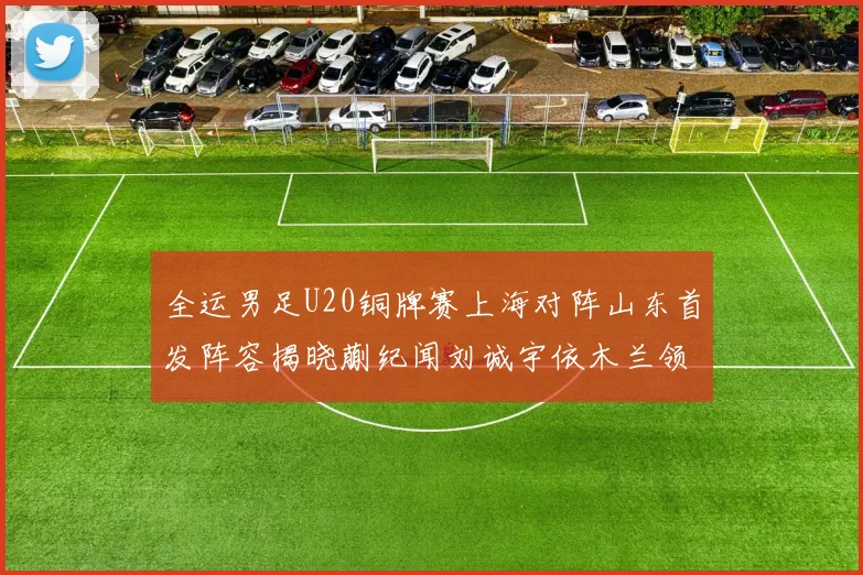 全运男足U20铜牌赛上海对阵山东首发阵容揭晓蒯纪闻刘诚宇依木兰领衔出战