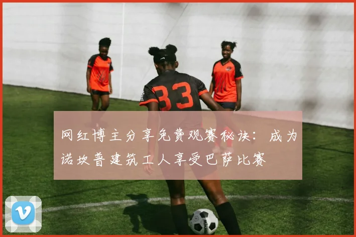 网红博主分享免费观赛秘诀：成为诺坎普建筑工人享受巴萨比赛