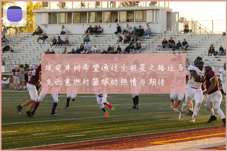 埃奇库姆希望通过全明星之路让马克西重燃对篮球的热情与期待