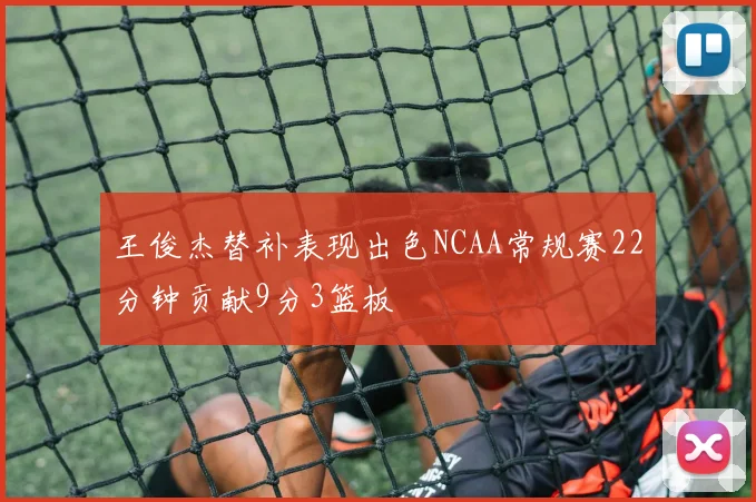 王俊杰替补表现出色NCAA常规赛22分钟贡献9分3篮板