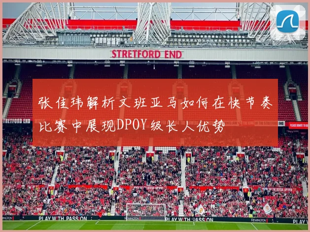 张佳玮解析文班亚马如何在快节奏比赛中展现DPOY级长人优势