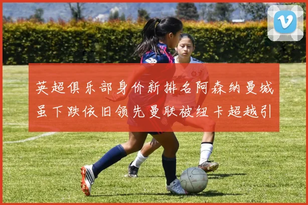 英超俱乐部身价新排名阿森纳曼城虽下跌依旧领先曼联被纽卡超越引关注