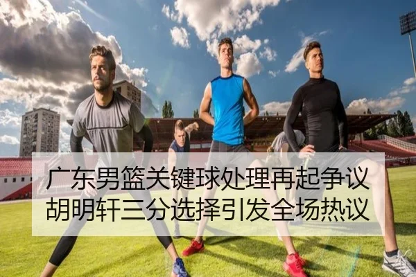 广东男篮关键球处理再起争议 胡明轩三分选择引发全场热议